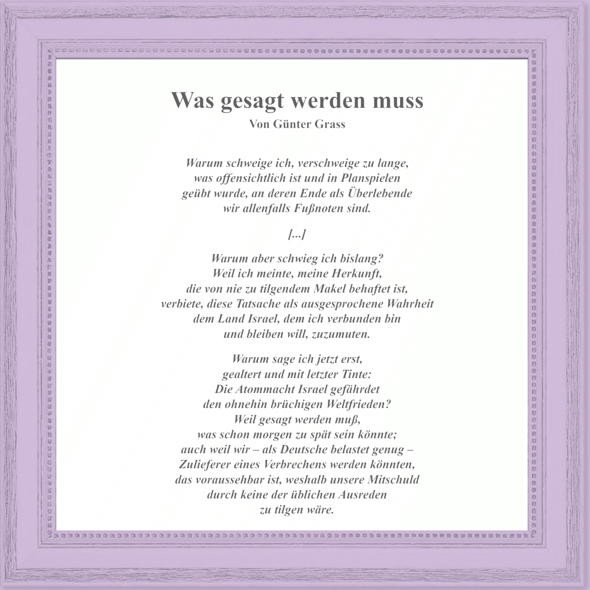 Auszug aus dem Gedicht »Was gesagt werden muss« von Günter Grass in einem Bilderrahmen: »Warum schweige ich, verschweige zu lange, / was offensichtlich ist und in Planspielen / geübt wurde, an deren Ende als Überlebende / wir allenfalls Fußnoten sind. / […] / Warum aber schwieg ich bislang? / Weil ich meinte, meine Herkunft, / die von nie zu tilgendem Makel behaftet ist, / verbiete, diese Tatsache als ausgesprochene Wahrheit / dem Land Israel, dem ich verbunden bin / und bleiben will, zuzumuten. / / Warum sage ich jetzt erst, / gealtert und mit letzter Tinte: / Die Atommacht Israel gefährdet / den ohnehin brüchigen Weltfrieden? / Weil gesagt werden muß, / was schon morgen zu spät sein könnte; / auch weil wir - als Deutsche belastet genug - / Zulieferer eines Verbrechens werden könnten, / das voraussehbar ist, weshalb unsere Mitschuld / durch keine der üblichen Ausreden / zu tilgen wäre.